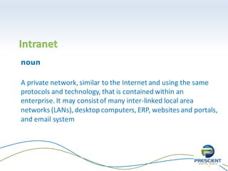 11
Intranet
noun
A private network, similar to the Internet and using the same
protocols and technology, that is contained within an
enterprise. It may consistof many inter-linked local area
networks (LANs), desktop computers, ERP, websites and portals,
and email system
 