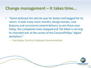 19
Change management – It takes time…
• “Some believed the old site was far better and begged for its
return. It took many more months, design tweaks, new
features and consistentcontentdelivery to win them over.
Today, the complaints have stopped and The Mark is serving
its intended role at the center of the ConocoPhillips’ digital
workplace.”
– Ray Scippa, Director, Employee Communications
 