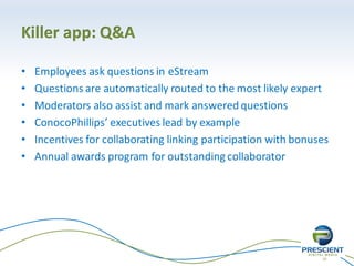 20
Killer app: Q&A
• Employees ask questions in eStream
• Questions are automatically routed to the most likely expert
• Moderators also assist and mark answered questions
• ConocoPhillips’ executives lead by example
• Incentives for collaborating linking participation with bonuses
• Annual awards program for outstanding collaborator
 