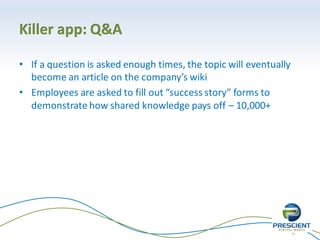 21
Killer app: Q&A
• If a question is asked enough times, the topic will eventually
become an article on the company’s wiki
• Employees are asked to fill out “success story” forms to
demonstrate how shared knowledge pays off – 10,000+
 