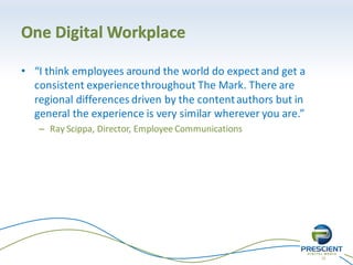 22
One Digital Workplace
• “I think employees around the world do expect and get a
consistent experiencethroughout The Mark. There are
regional differences driven by the contentauthors but in
general the experience is very similar wherever you are.”
– Ray Scippa, Director, Employee Communications
 