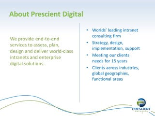 3
About Prescient Digital
• Worlds’ leading intranet
consulting firm
• Strategy, design,
implementation, support
• Meeting our clients
needs for 15 years
• Clients across industries,
global geographies,
functional areas
 