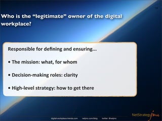 10


Who is the “legitimate” owner of the digital
workplace?



  Responsible	
  for	
  deﬁning	
  and	
  ensuring...

  •	
  The	
  mission:	
  what,	
  for	
  whom

  •	
  Decision-­‐making	
  roles:	
  clarity

  •	
  High-­‐level	
  strategy:	
  how	
  to	
  get	
  there




                               digital-workplace-trends.com   netjmc.com/blog   twitter: @netjmc
 