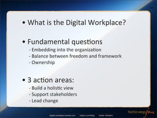 19




•	
  What	
  is	
  the	
  Digital	
  Workplace?

•	
  Fundamental	
  ques6ons
  	
  -­‐	
  Embedding	
  into	
  the	
  organiza6on
  	
  -­‐	
  Balance	
  between	
  freedom	
  and	
  framework
  	
  -­‐	
  Ownership


•	
  3	
  ac6on	
  areas:
  	
  -­‐	
  Build	
  a	
  holis6c	
  view
  	
  -­‐	
  Support	
  stakeholders
  	
  -­‐	
  Lead	
  change

                   digital-workplace-trends.com   netjmc.com/blog   twitter: @netjmc
 