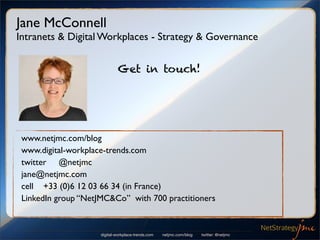 Jane McConnell
Intranets & Digital Workplaces - Strategy & Governance


                              Get in touch!




 www.netjmc.com/blog
 www.digital-workplace-trends.com
 twitter @netjmc
 jane@netjmc.com
 cell +33 (0)6 12 03 66 34 (in France)
 LinkedIn group “NetJMC&Co” with 700 practitioners


                     digital-workplace-trends.com   netjmc.com/blog   twitter: @netjmc
 