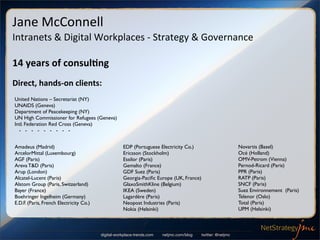 Jane	
  McConnell
Intranets	
  &	
  Digital	
  Workplaces	
  -­‐	
  Strategy	
  &	
  Governance

14	
  years	
  of	
  consul/ng
Direct,	
  hands-­‐on	
  clients:
United Nations – Secretariat (NY)
UNAIDS (Geneva)
Department of Peacekeeping (NY)
UN High Commissioner for Refugees (Geneva)
Intl. Federation Red Cross (Geneva)
  - - - - - - - - -


Amadeus (Madrid)                                    EDP (Portuguese Electricity Co.)                         Novartis (Basel)
ArcelorMittal (Luxembourg)                          Ericsson (Stockholm)                                     Océ (Holland)
AGF (Paris)                                         Essilor (Paris)                                          OMV-Petrom (Vienna)
Areva T&D (Paris)                                   Gemalto (France)                                         Pernod-Ricard (Paris)
Arup (London)                                       GDF Suez (Paris)                                         PPR (Paris)
Alcatel-Lucent (Paris)                              Georgia-Paciﬁc Europe (UK, France)                       RATP (Paris)
Alstom Group (Paris, Switzerland)                   GlaxoSmithKline (Belgium)                                SNCF (Paris)
Bayer (France)                                      IKEA (Sweden)                                            Suez Environnement (Paris)
Boehringer Ingelheim (Germany)                      Lagardère (Paris)                                        Telenor (Oslo)
E.D.F. (Paris, French Electricity Co.)              Neopost Industries (Paris)                               Total (Paris)
                                                    Nokia (Helsinki)                                         UPM (Helsinki)



                                         digital-workplace-trends.com   netjmc.com/blog   twitter: @netjmc
 