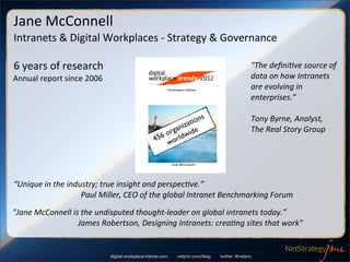 Jane	
  McConnell
Intranets	
  &	
  Digital	
  Workplaces	
  -­‐	
  Strategy	
  &	
  Governance

6	
  years	
  of	
  research                                                                                                                                                             "The	
  deﬁni4ve	
  source	
  of	
  
Annual	
  report	
  since	
  2006                                                                                                                                                        data	
  on	
  how	
  Intranets	
  
                                                                                                                                                                                         are	
  evolving	
  in	
  
                                                                                                                                                                                         enterprises.”

                                                                                                                              ns                                                         Tony	
  Byrne,	
  Analyst,	
  
                                                                                                                     ni z atio
                                                                                                                 orga wide                                                               The	
  Real	
  Story	
  Group
                                                                                                             456 world




“Unique	
  in	
  the	
  industry;	
  true	
  insight	
  and	
  perspec4ve.”	
  	
  
	
  	
  	
  	
  	
  	
  	
  	
  	
  	
  	
  	
  	
  	
  	
  	
  	
  	
  	
  	
  	
  	
  	
  	
  	
  	
  	
  	
  	
  	
  	
  	
  	
  	
  Paul	
  Miller,	
  CEO	
  of	
  the	
  global	
  Intranet	
  Benchmarking	
  Forum

"Jane	
  McConnell	
  is	
  the	
  undisputed	
  thought-­‐leader	
  on	
  global	
  intranets	
  today.”
	
  	
  	
  	
  	
  	
  	
  	
  	
  	
  	
  	
  	
  	
  	
  	
  	
  	
  	
  	
  	
  	
  	
  	
  	
  	
  	
  	
  	
  	
  	
  	
  	
  James	
  Robertson,	
  Designing	
  Intranets:	
  crea4ng	
  sites	
  that	
  work"


                                                                           digital-workplace-trends.com                        netjmc.com/blog                   twitter: @netjmc
 