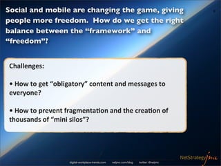 Social and mobile are changing the game, giving                                                  9


people more freedom. How do we get the right
balance between the “framework” and
“freedom”?


Challenges:	
  

•	
  How	
  to	
  get	
  “obligatory”	
  content	
  and	
  messages	
  to	
  
everyone?

•	
  How	
  to	
  prevent	
  fragmenta/on	
  and	
  the	
  crea/on	
  of	
  
thousands	
  of	
  “mini	
  silos”?




                             digital-workplace-trends.com   netjmc.com/blog   twitter: @netjmc
 