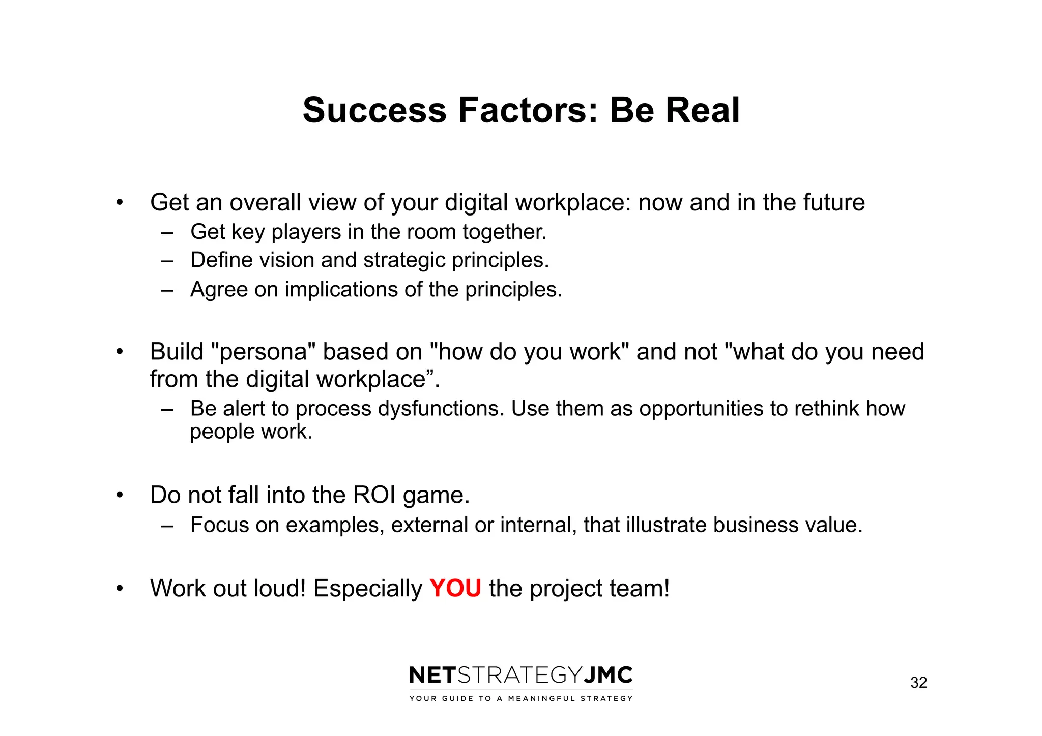 Success Factors: Be Real
•  Get an overall view of your digital workplace: now and in the future
–  Get key players in the room together.
–  Define vision and strategic principles.
–  Agree on implications of the principles.

•  Build "persona" based on "how do you work" and not "what do you need
from the digital workplace”.
–  Be alert to process dysfunctions. Use them as opportunities to rethink how
people work.

•  Do not fall into the ROI game.
–  Focus on examples, external or internal, that illustrate business value.

•  Work out loud! Especially YOU the project team!

32

 