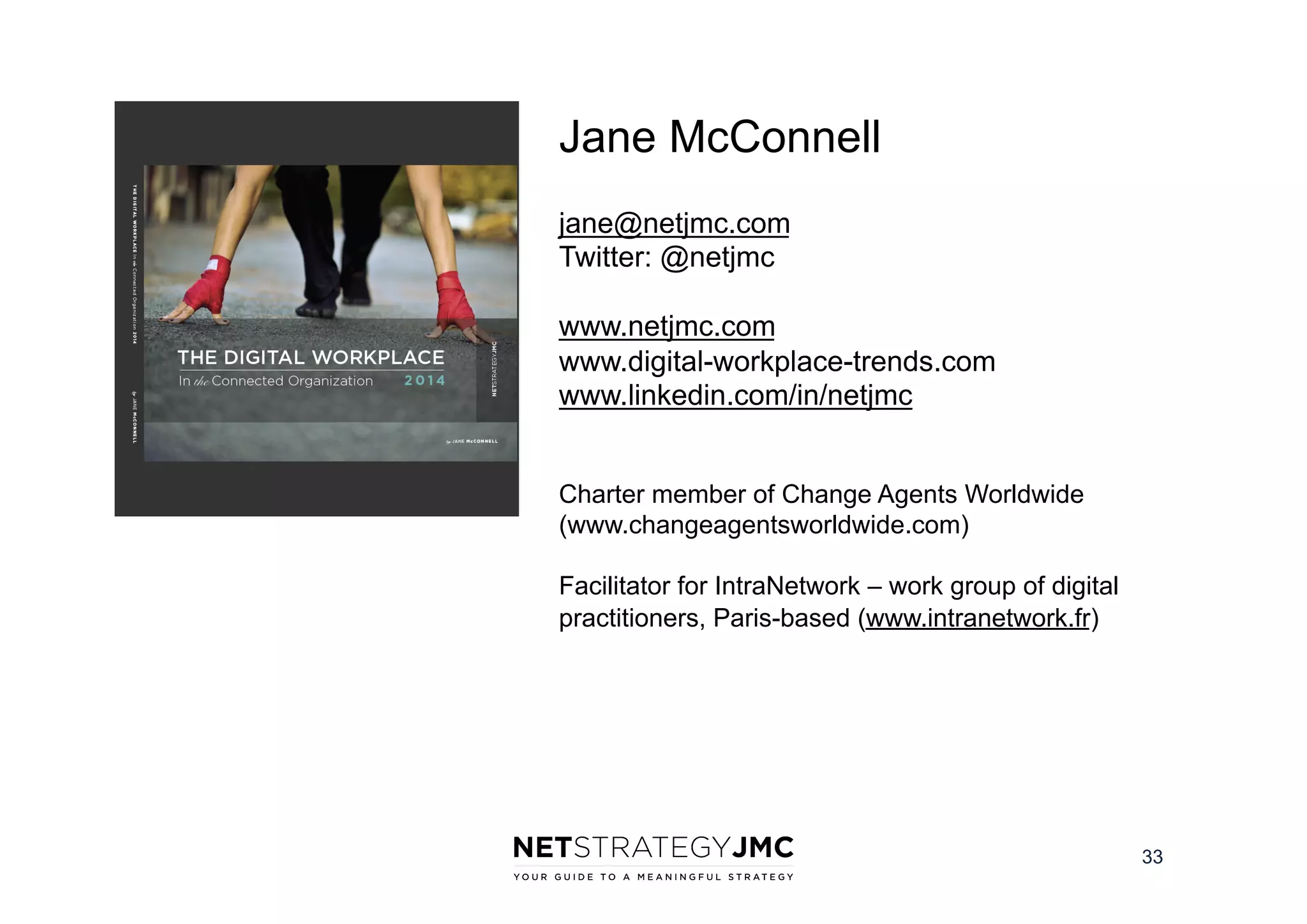 Jane McConnell
jane@netjmc.com
Twitter: @netjmc
www.netjmc.com
www.digital-workplace-trends.com
www.linkedin.com/in/netjmc
Charter member of Change Agents Worldwide
(www.changeagentsworldwide.com)
Facilitator for IntraNetwork – work group of digital
practitioners, Paris-based (www.intranetwork.fr)

33

 
