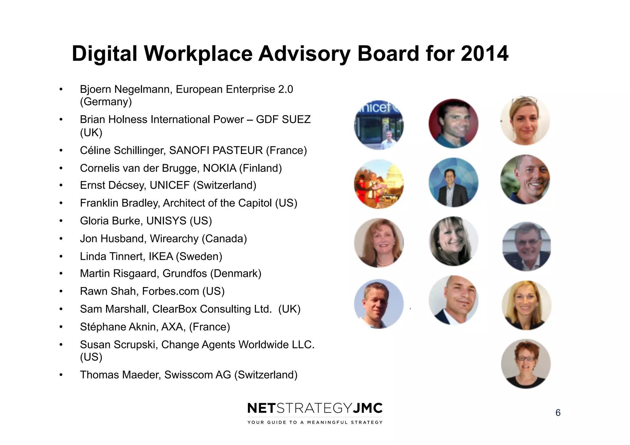 Digital Workplace Advisory Board for 2014
• 

Bjoern Negelmann, European Enterprise 2.0
(Germany)

• 

Brian Holness International Power – GDF SUEZ
(UK)

• 

Céline Schillinger, SANOFI PASTEUR (France)

• 

Cornelis van der Brugge, NOKIA (Finland)

• 

Ernst Décsey, UNICEF (Switzerland)

• 

Franklin Bradley, Architect of the Capitol (US)

• 

Gloria Burke, UNISYS (US)

• 

Jon Husband, Wirearchy (Canada)

• 

Linda Tinnert, IKEA (Sweden)

• 

Martin Risgaard, Grundfos (Denmark)

• 

Rawn Shah, Forbes.com (US)

• 

Sam Marshall, ClearBox Consulting Ltd. (UK)

• 

Stéphane Aknin, AXA, (France)

• 

Susan Scrupski, Change Agents Worldwide LLC.
(US)

• 

Thomas Maeder, Swisscom AG (Switzerland)
6

 