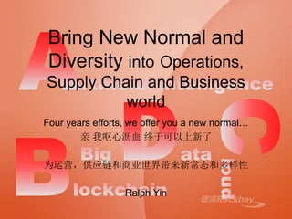 Bring New Normal and
Diversity into Operations,
Supply Chain and Business
world
Four years efforts, we offer you a new normal…
亲 我呕心沥血 终于可以上新了
为运营，供应链和商业世界带来新常态和多样性
Ralph Yin
 