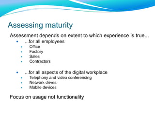 Assessing maturity
Assessment depends on extent to which experience is true...
 ...for all employees
 Office
 Factory
 Sales
 Contractors
 ...for all aspects of the digital workplace
 Telephony and video conferencing
 Network drives
 Mobile devices
Focus on usage not functionality
 