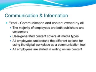 Communication & Information
 Excel - Communication and content owned by all
 The majority of employees are both publishers and
consumers
 User-generated content covers all media types
 All employees understand the different options for
using the digital workplace as a communication tool
 All employees are skilled in writing online content
 
