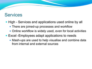 Services
 High - Services and applications used online by all
 There are joined-up processes and workflow
 Online workflow is widely used, even for local activities
 Excel -Employees adapt applications to needs
 Mash-ups are used to help visualise and combine data
from internal and external sources
 