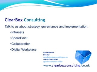 Sam Marshall
Director
sam@clearboxconsulting.co.uk
+44 (0)1244 458746
@sammarshall on twitter
www.clearboxconsulting.co.uk
ClearBox Consulting
Talk to us about strategy, governance and implementation:
• Intranets
• SharePoint
• Collaboration
• Digital Workplace
 