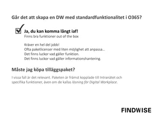 Går det att skapa en DW med standardfunktionalitet i O365?
Ja, du kan komma långt iaf!
Finns bra funktioner out of the box
I vissa fall är det relevant. Paketen är främst kopplade till Intranätet och
specifika funktioner, även om de kallas lösning för Digital Workplace.
Kräver en hel del jobb!
Ofta paketlicenser med liten möjlighet att anpassa…
Det finns luckor vad gäller funktion.
Det finns luckor vad gäller informationshantering.
Måste jag köpa tilläggspaket?
 