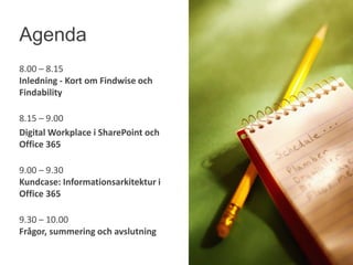 8.00 – 8.15
Inledning - Kort om Findwise och
Findability
8.15 – 9.00
Digital Workplace i SharePoint och
Office 365
9.00 – 9.30
Kundcase: Informationsarkitektur i
Office 365
9.30 – 10.00
Frågor, summering och avslutning
Agenda
 