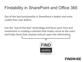 Findability in SharePoint and Office 365
Out of the box functionality in SharePoint is better and more
usable than ever before.
Use the “out of the box” technology and focus your time and
investment in creating a solution that makes sense to the users
and helps them find, analyze and act upon the information.
 