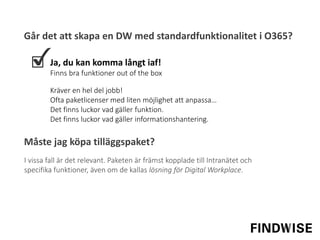Går det att skapa en DW med standardfunktionalitet i O365?
Ja, du kan komma långt iaf!
Finns bra funktioner out of the box
I vissa fall är det relevant. Paketen är främst kopplade till Intranätet och
specifika funktioner, även om de kallas lösning för Digital Workplace.
Kräver en hel del jobb!
Ofta paketlicenser med liten möjlighet att anpassa…
Det finns luckor vad gäller funktion.
Det finns luckor vad gäller informationshantering.
Måste jag köpa tilläggspaket?
 
