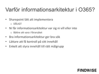 • Sharepoint lätt att implementera
o DÅLIGT
• Ni får informationsarkitektur var sig ni vill eller inte
o Bättre att vara i förarsätet
• Bra informationsarkitektur ger bra sök
• Lättare att få kontroll på sitt innehåll
• Enkelt att styra innehåll till rätt målgrupp
Varför informationsarkitektur i O365?
 