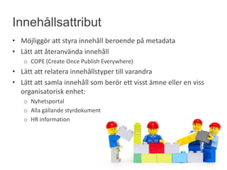 • Möjliggör att styra innehåll beroende på metadata
• Lätt att återanvända innehåll
o COPE (Create Once Publish Everywhere)
• Lätt att relatera innehållstyper till varandra
• Lätt att samla innehåll som berör ett visst ämne eller en viss
organisatorisk enhet:
o Nyhetsportal
o Alla gällande styrdokument
o HR information
Innehållsattribut
 