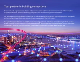 Your partner in building connections
Ricoh works with organizations of all sizes and across industries to drive modernization and create efficiencies that
support collaboration, teamwork, technology integration, and results-based process improvement.
Our people are customer obsessed, and we thrive on making meaningful connections among data, systems, and people,
and partnering with our clients to uncover and make strategic use of their information.
Our agnostic approach means we don’t favor one technology, solution, or team for service delivery. Instead, we take a
human-centered, custom approach to bring the best people, technologies, and partners together to solve our clients’
challenges. If you’d like more information or to explore solutions for your business, we’re ready to talk.
 