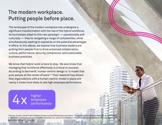 The modern workplace.
Putting people before place.
The landscape of the modern workplace has undergone a
significant transformation with the rise of the hybrid workforce.
As businesses adapt to this new paradigm — operationally and
culturally — they’re navigating a range of complexities, while
simultaneously seeking to capitalize on the potential advantages
it offers. In this eBook, we explore how business leaders are
putting their people first to drive enhanced collaboration,
culture, performance, security, compliance, and sustainable
business practices.
We know that hybrid work is here to stay. We also know that
managing that workforce effectively is critical to success.
According to Gartner®, human-centric design is “a model that
puts people at the center of work.”1
Their research has shown
that organizations with a human-centric model in place are
nearly 4 times more likely to see high employee performance.
4x
higher
employee
performance
1
Gartner, Human-Centric Work Models Proven to Drive Performance the Most. 7 November 2022, Graham Waller Et Al. GARTNER is
a registered trademark and service mark of Gartner, Inc. and/or its affiliates in the U.S. and internationally and is used herein with
permission. All rights reserved.
 