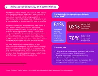 About three-quarters of all U.S.companies are in the process
of adopting a hybrid work model.7
Now, managers need to
learn how to maximize hybrid work productivity by
determining what employees can most effectively work on
at home, and what to focus on when they come to the office.
While matching workers with tasks might seem simple, it
isn’t. Without proper guidance in this area, middle
managers will often shoehorn traditional office-centric
methods of working into hybrid settings. Leaders must
recognize and address the reality that misaligning remote
workers with activities can result in lower productivity,
engagement, and morale, which hurts the company’s bottom
line,as well as employees’well-being and career success.
So, given the obstacles, can workers truly be more
productive when working from a location of their choosing?
Studies have shown that working in an environment that
suits individual preferences, reduces commute time, and
presents fewer distractions can enhance a worker’s focus
and efficiency — and with them, productivity.
8
Forbes, S., Birkett, H., Evans, L., & Chung, H. (2022). Flexible Working and the Future of Work. Retrieved from Equal Parenting Project.
3 | Increased productivity and performance
>> Actions to take
• Design a flexible, seamless work experience that enables
employees to access tools from any location
• Automate processes to empower workers, drive
efficiency and optimize outcomes
• Manage and leverage information to enable data-driven
strategies that drive growth and minimize risk
51%
agreed that
working
from home
improves
employee
concentration
Study reveals manager perspectives on
hybrid work8
62%
agreed that
it increases
motivation
76%
believe that
it increases
productivity
 