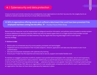 Unsecure home and remote networks are considered by most organizations to be their top security risk, largely due to an
inability to extend corporate security to virtual office environments.
62% of organizations offering remote work suffered a data breach that could have been prevented if the
employees had been coming into the office. – Foundry Future of Work Study
Robust security measures must be implemented to safeguard sensitive information, and policies communicated to remote workers
to ensure adherence to security protocols. While most security experts agree there is no single solution that provides ironclad
protection against cyberattacks and data breaches, they also agree that securing data begins with a multi-layered
security strategy.
>> Actions to take
• Build a plan to orchestrate security across people, processes and technologies
• Implement end-to-end protection that includes endpoint, network, application and data security based on zero-trust
authentication
• Educate and empower employees with cybersecurity training
• Ensure your IT team has the expertise and resources to secure, support and enable flexible work
To maintain an engaged, productive workforce, leaders must provide hybrid employees with a seamless, secure work experience,
as well as the training essential to data protection. Additionally, as cyberthreats become increasingly sophisticated and costly —
in terms of both financial and reputational damage — cybersecurity takes on even greater importance in building trusted business-
to-business relationships.With data as an organization’s most valuable asset,companies cannot afford to work in partnership with
an organization that does not have robust cybersecurity measures in place.
4 | Cybersecurity and data protection
“ “
 