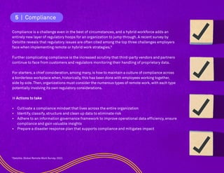 9
Deloitte. Global Remote Work Survey. 2022.
5. Compliance
Compliance is a challenge even in the best of circumstances, and a hybrid workforce adds an
entirely new layer of regulatory hoops for an organization to jump through. A recent survey by
Deloitte reveals that regulatory issues are often cited among the top three challenges employers
face when implementing remote or hybrid work strategies.9
Further complicating compliance is the increased scrutiny that third-party vendors and partners
continue to face from customers and regulators monitoring their handling of proprietary data.
For starters, a chief consideration, among many, is how to maintain a culture of compliance across
a borderless workplace when, historically, this has been done with employees working together,
side by side.Then, organizations must consider the numerous types of remote work, with each type
potentially involving its own regulatory considerations.
>> Actions to take
• Cultivate a compliance mindset that lives across the entire organization
• Identify, classify, structure and clean up data to eliminate risk
• Adhere to an information governance framework to improve operational data efficiency, ensure
compliance and gain valuable insights
• Prepare a disaster response plan that supports compliance and mitigates impact
5 | Compliance
 