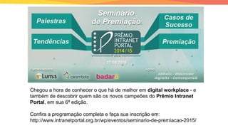 Chegou a hora de conhecer o que há de melhor em digital workplace - e
também de descobrir quem são os novos campeões do Prêmio Intranet
Portal, em sua 6ª edição.
Confira a programação completa e faça sua inscrição em:
http://www.intranetportal.org.br/wp/eventos/seminario-de-premiacao-2015/
 