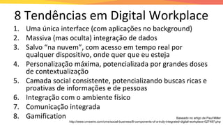 8 Tendências em Digital Workplace
1. Uma única interface (com aplicações no background)
2. Massiva (mas oculta) integração de dados
3. Salvo “na nuvem”, com acesso em tempo real por
qualquer dispositivo, onde quer que eu esteja
4. Personalização máxima, potencializada por grandes doses
de contextualização
5. Camada social consistente, potencializando buscas ricas e
proativas de informações e de pessoas
6. Integração com o ambiente físico
7. Comunicação integrada
8. Gamification Baseado no artigo de Paul Miller
http://www.cmswire.com/cms/social-business/8-components-of-a-truly-integrated-digital-workplace-027487.php
 