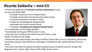 • Pioneiro do segmento de intranets e portais corporativos no país,
em que atua desde 1999:
• Fundador da primeira coluna (Webinsider);
• Fundador da primeira lista de discussão sobre o tema;
• Fundador do primeiro site sobre o tema;
• Criador de metodologia de planejamento;
• Idealizador do Prêmio Intranet Portal;
• Fundador e Presidente do Instituto Intranet Portal.
• Ex-Coordenador de Tecnologia da SBGC.
• Coordenador da Pesquisa IMP-Brasil por 3 anos.
• Autor dos livros coletâneas do Prêmio Intranet Portal, a cada
edição, e de dezenas de artigos.
• Palestrante para organizações como Banco do Brasil, Banco Real, Fiocruz e Petrobrás; palestrante
em grandes eventos, como KM Brasil, Infoimagem, Conferências IBC, World Web Expo Forum e
outros.
• Consultor e/ou Líder de projetos de portal corporativo para empresas como Oi, Cemig, CNC,
Magazine Luiza, Toyota, Light, Sistema CCR e ONS, dentre outras.
Ricardo Saldanha – mini-CV
 
