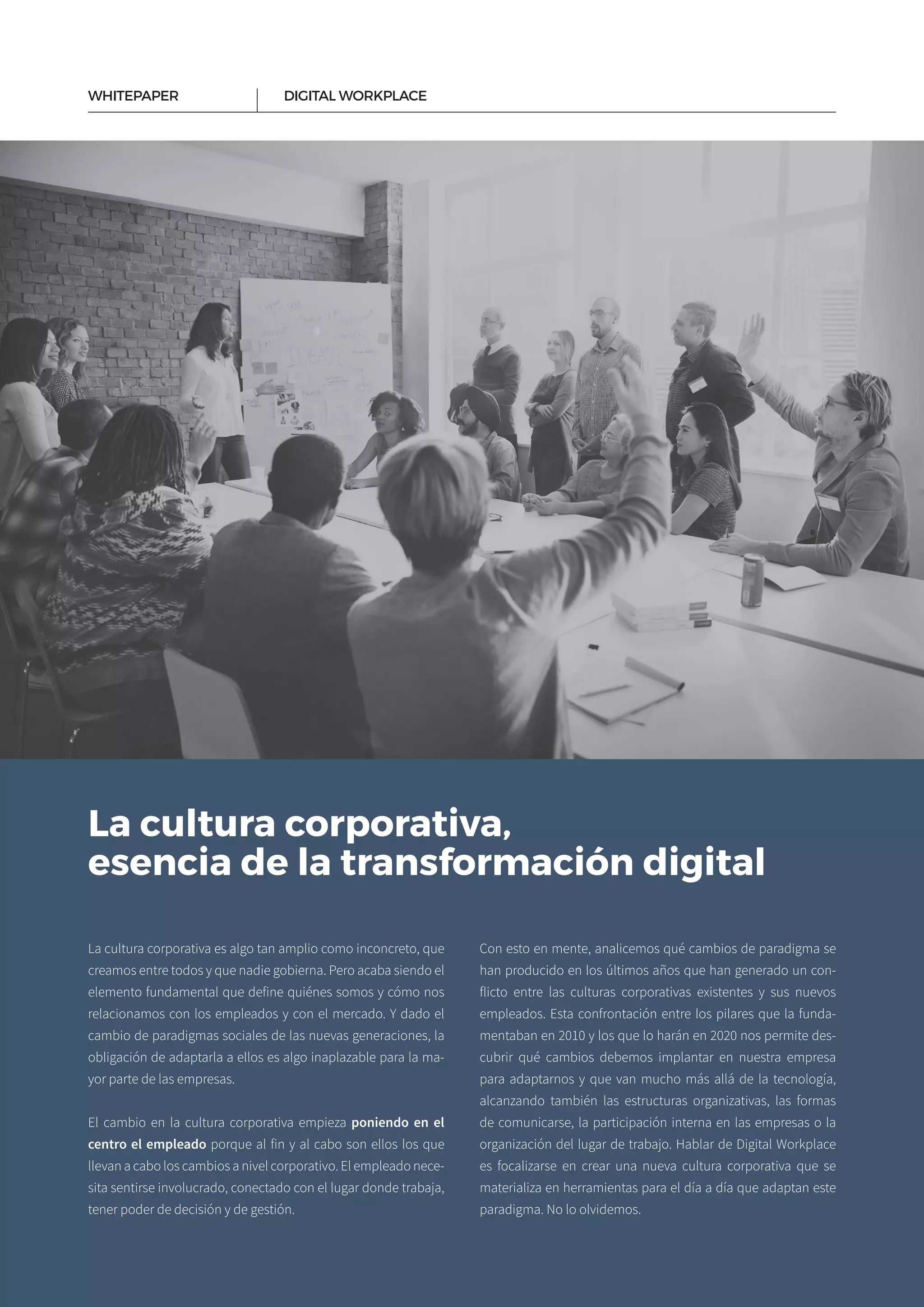 4
La cultura corporativa,
esencia de la transformación digital
La cultura corporativa es algo tan amplio como inconcreto, que
creamos entre todos y que nadie gobierna. Pero acaba siendo el
elemento fundamental que define quiénes somos y cómo nos
relacionamos con los empleados y con el mercado. Y dado el
cambio de paradigmas sociales de las nuevas generaciones, la
obligación de adaptarla a ellos es algo inaplazable para la ma­
yor parte de las empresas.
El cambio en la cultura corporativa empieza poniendo en el
centro el empleado porque al fin y al cabo son ellos los que
llevan a cabo los cambios a nivel corporativo. El empleado nece­
sita sentirse involucrado, conectado con el lugar donde trabaja,
te­ner poder de decisión y de gestión.
Con esto en mente, analicemos qué cambios de paradigma se
han producido en los últimos años que han generado un con­
flicto entre las culturas corporativas existentes y sus nuevos
empleados. Esta confrontación entre los pilares que la funda­
mentaban en 2010 y los que lo harán en 2020 nos permite des­
cubrir qué cambios debemos implantar en nuestra empresa
para adaptarnos y que van mucho más allá de la tecnología,
alcanzando también las estructuras organizativas, las formas
de comunicarse, la participación interna en las empresas o la
organización del lugar de trabajo. Hablar de Digital Workplace
es focalizarse en crear una nueva cultura corporativa que se
materializa en herramientas para el día a día que adaptan este
paradigma. No lo olvidemos.
DIGITAL WORKPLACEWHITEPAPER
 
