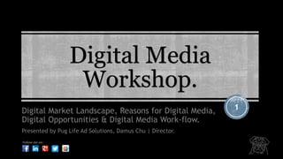 Digital Media 
Workshop. 
Digital Market Landscape, Reasons for Digital Media, 1 
Digital Opportunities & Digital Media Work-flow. 
Presented by Pug Life Ad Solutions, Damus Chu | Director. 
Follow me on: 
 