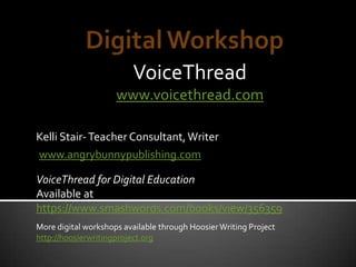 VoiceThread
www.voicethread.com
www.angrybunnypublishing.com
Kelli Stair-Teacher Consultant,Writer
VoiceThread for Digital Education
Available at
https://www.smashwords.com/books/view/356359
More digital workshops available through HoosierWriting Project
http://hoosierwritingproject.org
 