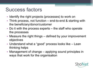 Success factors
• Identify the right projects (processes) to work on
• Think process, not function – end-to-end & starting with
the beneficiary/donor/customer
• Do it with the process experts – the staff who operate
the processes
• Measure the right things – defined by your improvement
objectives
• Understand what a “good” process looks like – Lean
thinking helps
• Management of change – applying sound principles in
ways that work for the organisation
 