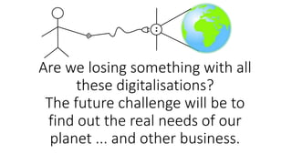 Are we losing something with all
these digitalisations?
The future challenge will be to
find out the real needs of our
planet ... and other business.
 