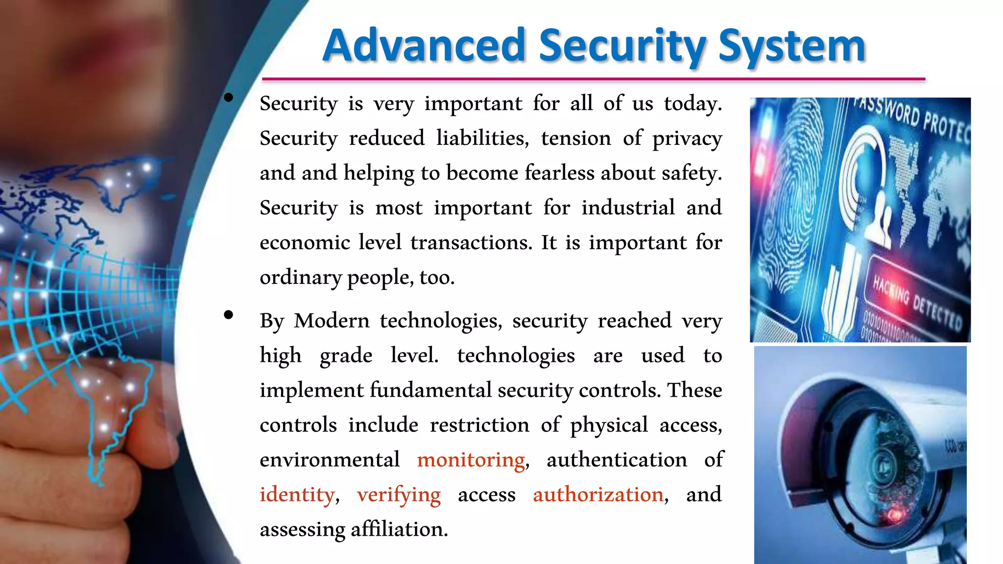 Advanced Security System
• Security is very important for all of us today.
Security reduced liabilities, tension of privacy
and and helping to become fearless about safety.
Security is most important for industrial and
economic level transactions. It is important for
ordinarypeople,too.
• By Modern technologies, security reached very
high grade level. technologies are used to
implementfundamentalsecuritycontrols.These
controls include restriction of physical access,
environmental monitoring, authentication of
identity, verifying access authorization, and
assessingaffiliation.
 