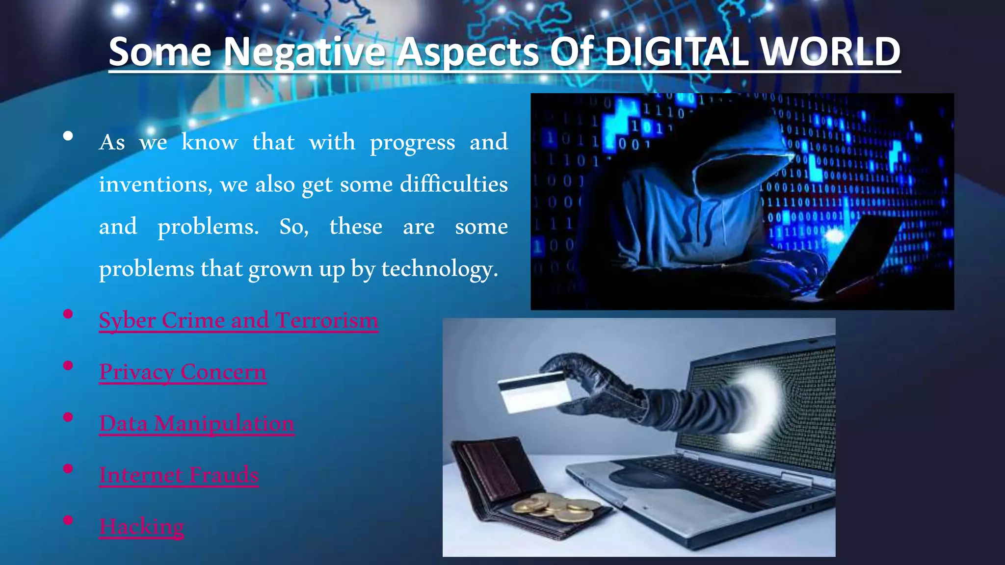 Some Negative Aspects Of DIGITAL WORLD
• As we know that with progress and
inventions, we also get some difficulties
and problems. So, these are some
problemsthatgrownupbytechnology.
• SyberCrimeandTerrorism
• PrivacyConcern
• DataManipulation
• InternetFrauds
• Hacking
 