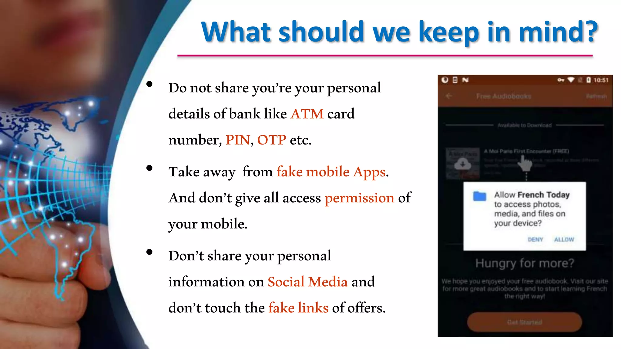 What should we keep in mind?
• Donotshareyou’reyourpersonal
detailsofbanklikeATMcard
number,PIN,OTPetc.
• Takeaway fromfakemobileApps.
Anddon’tgiveallaccesspermissionof
yourmobile.
• Don’tshareyourpersonal
informationonSocialMediaand
don’ttouchthefakelinksofoffers.
 