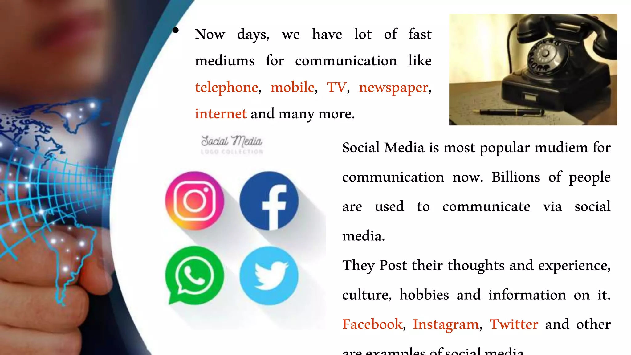 • Now days, we have lot of fast
mediums for communication like
telephone, mobile, TV, newspaper,
internetandmanymore.
• Social Media is most popular mudiem for
communication now. Billions of people
are used to communicate via social
media.
• They Post their thoughts and experience,
culture, hobbies and information on it.
Facebook, Instagram, Twitter and other
 