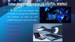 Some Negative Aspects Of DIGITAL WORLD
• As we know that with progress and
inventions, we also get some difficulties
and problems. So, these are some
problemsthatgrownupbytechnology.
• SyberCrimeandTerrorism
• PrivacyConcern
• DataManipulation
• InternetFrauds
• Hacking
 