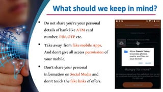 What should we keep in mind?
• Donotshareyou’reyourpersonal
detailsofbanklikeATMcard
number,PIN,OTPetc.
• Takeaway fromfakemobileApps.
Anddon’tgiveallaccesspermissionof
yourmobile.
• Don’tshareyourpersonal
informationonSocialMediaand
don’ttouchthefakelinksofoffers.
 