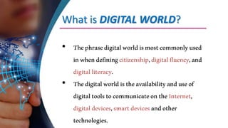 What is DIGITAL WORLD?
• Thephrasedigitalworldismostcommonlyused
inwhendefiningcitizenship,digitalfluency,and
digitalliteracy.
• Thedigitalworldistheavailabilityanduseof
digitaltoolstocommunicateontheInternet,
digitaldevices,smartdevicesandother
technologies.
 