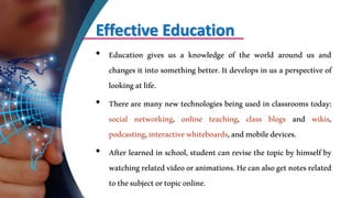 Effective Education
• Education gives us a knowledge of the world around us and
changes it into something better. It develops in us a perspective of
lookingatlife.
• There are many new technologies being used in classrooms today:
social networking, online teaching, class blogs and wikis,
podcasting,interactivewhiteboards,andmobiledevices.
• After learned in school, student can revise the topic by himself by
watchingrelatedvideooranimations.Hecanalsogetnotesrelated
tothesubjectortopiconline.
 