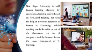 • Now days, E-learning is well
known learning platform for
education.A learning system based
on formalised teaching but with
the help of electronic resources is
known as E-learning. While
teaching can be based in or out of
the classrooms, the use of
computers and the Internet forms
the major component of E-
learning.
 