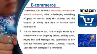 E-commerce
• Ecommerce, also known as electronic commerce or
internet commerce, refers to the buying and selling
of goods or services using the internet, and the
transfer of money and data to execute these
transactions.
• We can reservation bus, train or flight ticket by e-
commerce.We can shopping online, holding stock,
paying bills and recharges etc. Ecommerce is also
used for business application. Amazon, Flipcart,
Ebayaresuchexamplesofe-commerce.
 