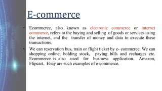 E-commerce
• Ecommerce, also known as electronic commerce or internet
commerce, refers to the buying and selling of goods ...